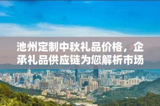 池州定制中秋礼品价格，企承礼品供应链为您解析市场趋势与定制成本