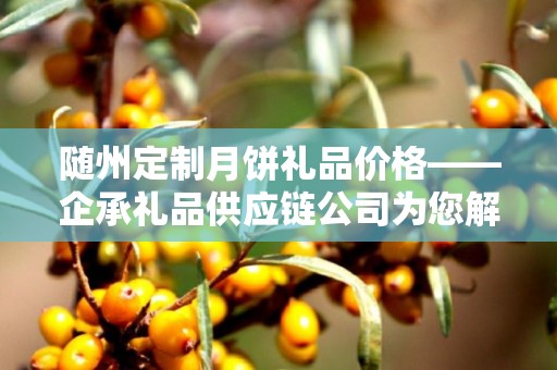 随州定制月饼礼品价格——企承礼品供应链公司为您解析