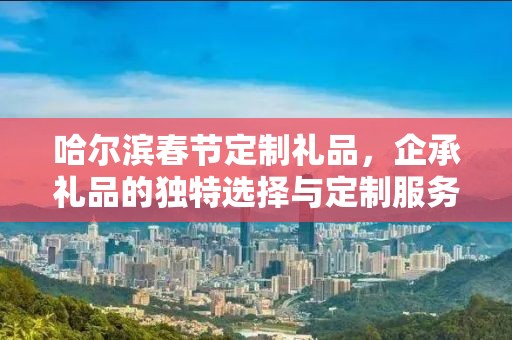 哈尔滨春节定制礼品，企承礼品的独特选择与定制服务