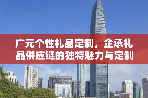 广元个性礼品定制，企承礼品供应链的独特魅力与定制之旅