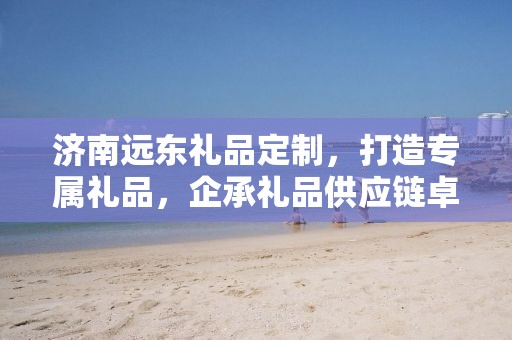 济南远东礼品定制，打造专属礼品，企承礼品供应链卓越服务