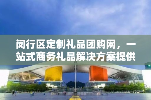 闵行区定制礼品团购网，一站式商务礼品解决方案提供商