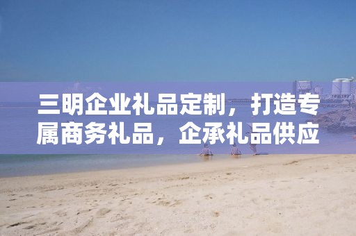 三明企业礼品定制，打造专属商务礼品，企承礼品供应链为您助力