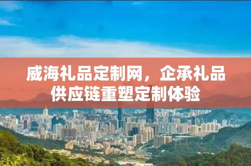 威海礼品定制网，企承礼品供应链重塑定制体验