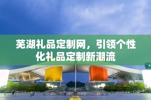 芜湖礼品定制网，引领个性化礼品定制新潮流