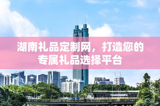 湖南礼品定制网，打造您的专属礼品选择平台