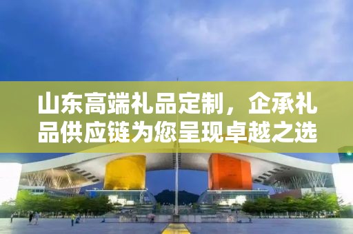 山东高端礼品定制，企承礼品供应链为您呈现卓越之选