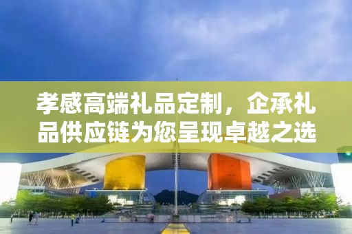 孝感高端礼品定制，企承礼品供应链为您呈现卓越之选