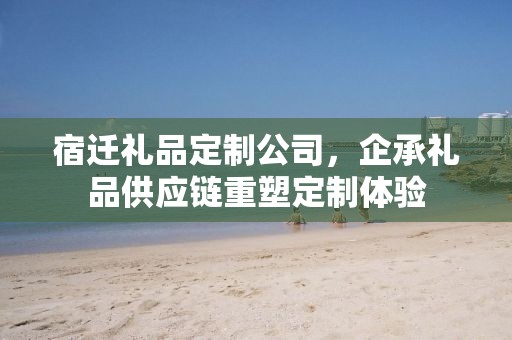 宿迁礼品定制公司，企承礼品供应链重塑定制体验