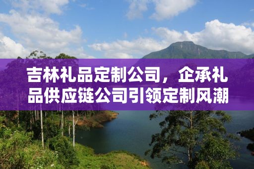 吉林礼品定制公司，企承礼品供应链公司引领定制风潮