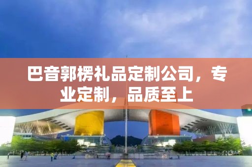 巴音郭楞礼品定制公司，专业定制，品质至上
