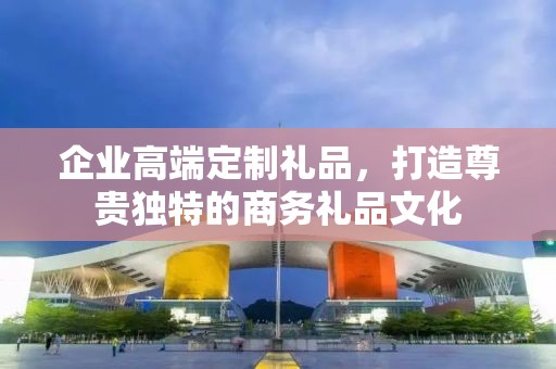 企业高端定制礼品，打造尊贵独特的商务礼品文化