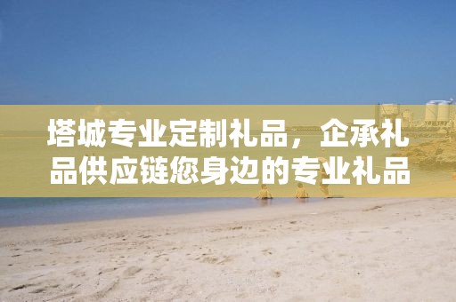 塔城专业定制礼品，企承礼品供应链您身边的专业礼品定制公司