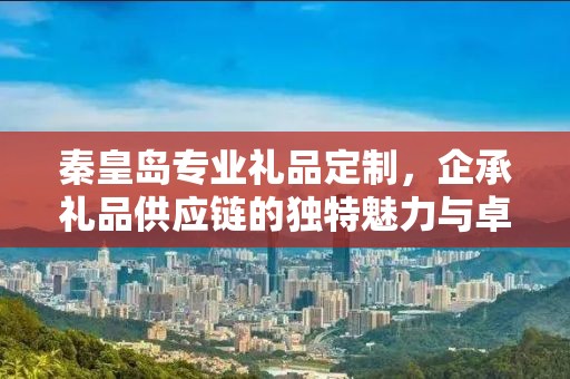 秦皇岛专业礼品定制，企承礼品供应链的独特魅力与卓越服务