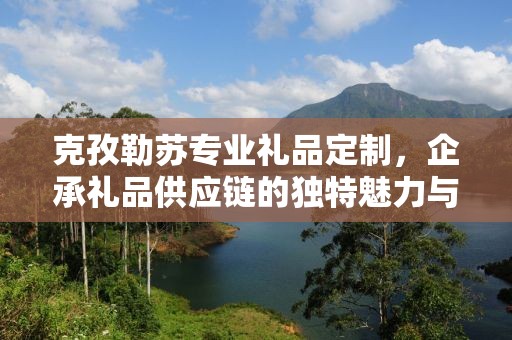 克孜勒苏专业礼品定制，企承礼品供应链的独特魅力与卓越服务