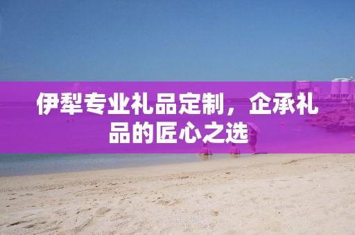 伊犁专业礼品定制，企承礼品的匠心之选