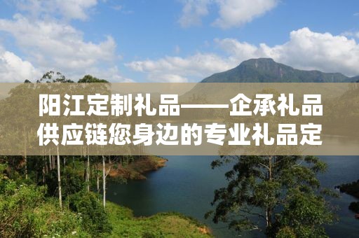 阳江定制礼品——企承礼品供应链您身边的专业礼品定制公司