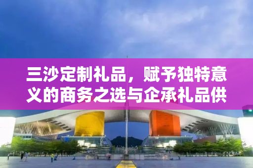 三沙定制礼品，赋予独特意义的商务之选与企承礼品供应链的独特魅力