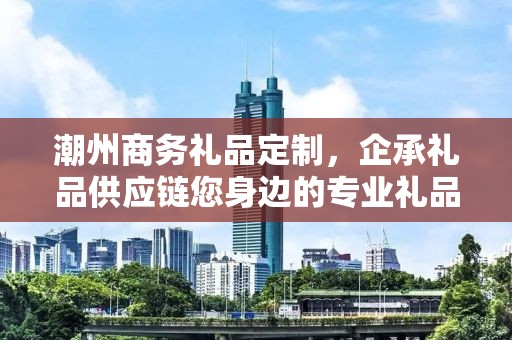 潮州商务礼品定制，企承礼品供应链您身边的专业礼品定制公司