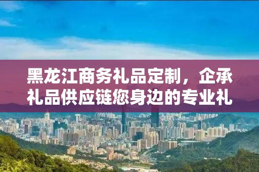 黑龙江商务礼品定制，企承礼品供应链您身边的专业礼品定制公司