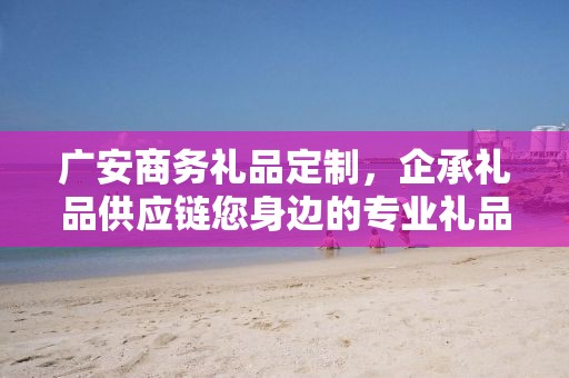 广安商务礼品定制，企承礼品供应链您身边的专业礼品定制公司