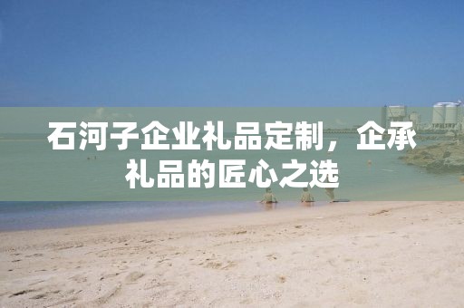 石河子企业礼品定制，企承礼品的匠心之选