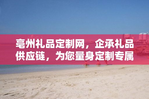 亳州礼品定制网，企承礼品供应链，为您量身定制专属礼品