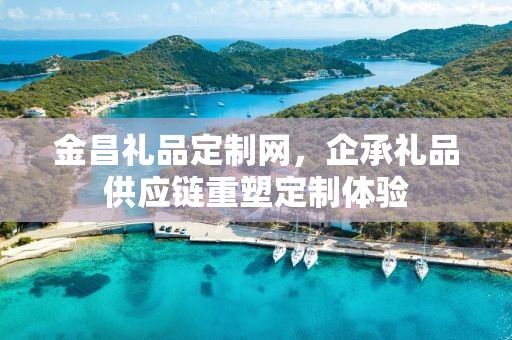 金昌礼品定制网，企承礼品供应链重塑定制体验