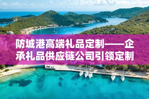 防城港高端礼品定制——企承礼品供应链公司引领定制新风尚