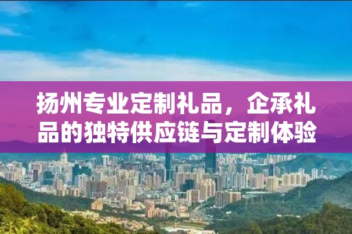 扬州专业定制礼品，企承礼品的独特供应链与定制体验