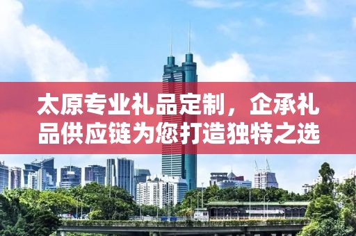 太原专业礼品定制，企承礼品供应链为您打造独特之选
