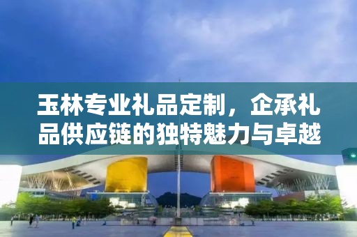 玉林专业礼品定制，企承礼品供应链的独特魅力与卓越服务