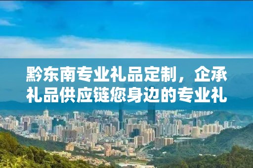 黔东南专业礼品定制，企承礼品供应链您身边的专业礼品定制公司