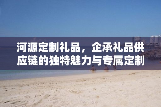 河源定制礼品，企承礼品供应链的独特魅力与专属定制体验