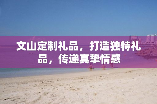 文山定制礼品，打造独特礼品，传递真挚情感
