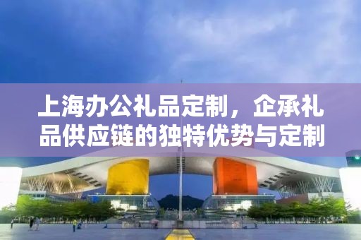 上海办公礼品定制，企承礼品供应链的独特优势与定制体验