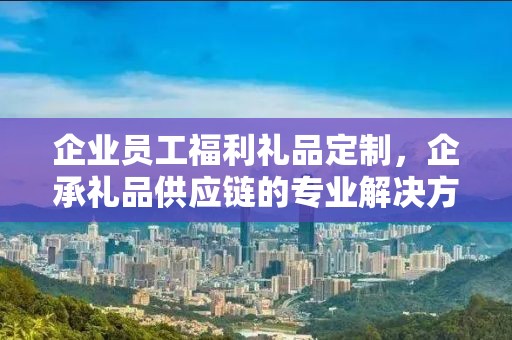 企业员工福利礼品定制，企承礼品供应链的专业解决方案
