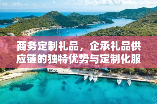 商务定制礼品，企承礼品供应链的独特优势与定制化服务