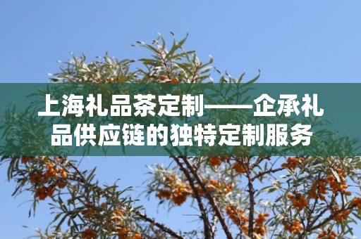 上海礼品茶定制——企承礼品供应链的独特定制服务