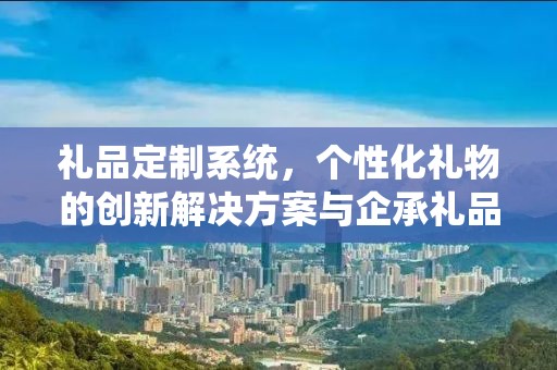 礼品定制系统，个性化礼物的创新解决方案与企承礼品供应链的独特优势