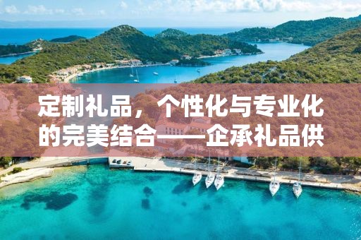 定制礼品，个性化与专业化的完美结合——企承礼品供应链公司引领定制潮流