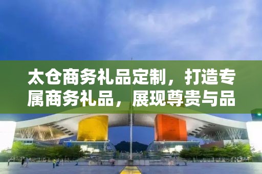太仓商务礼品定制，打造专属商务礼品，展现尊贵与品味