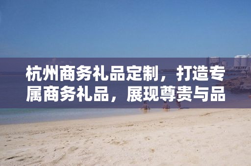 杭州商务礼品定制，打造专属商务礼品，展现尊贵与品味