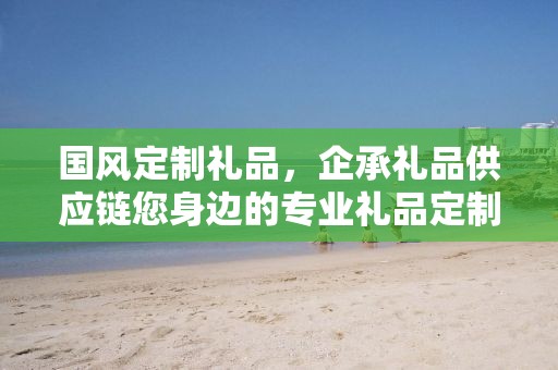 国风定制礼品，企承礼品供应链您身边的专业礼品定制公司
