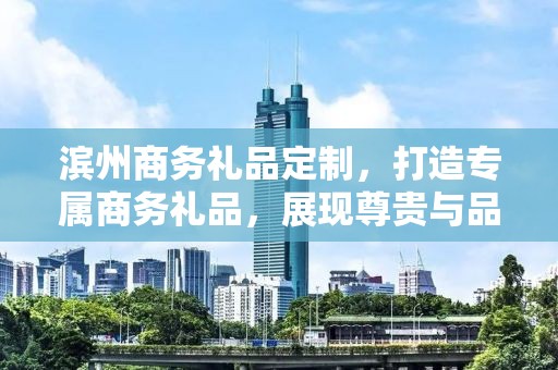 滨州商务礼品定制，打造专属商务礼品，展现尊贵与品味