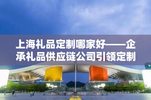 上海礼品定制哪家好——企承礼品供应链公司引领定制潮流