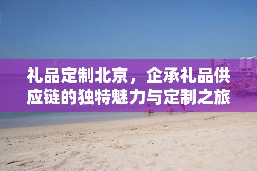 礼品定制北京，企承礼品供应链的独特魅力与定制之旅