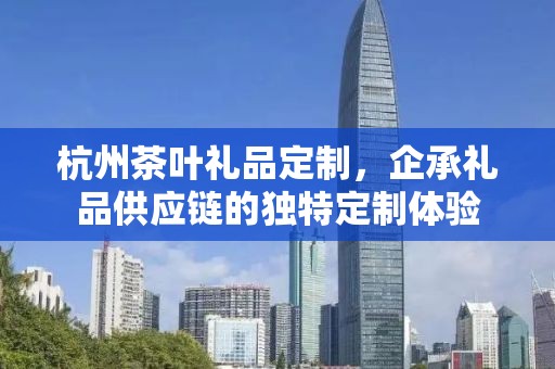 杭州茶叶礼品定制，企承礼品供应链的独特定制体验