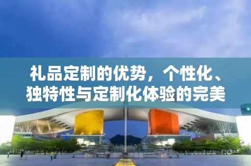 礼品定制的优势，个性化、独特性与定制化体验的完美融合