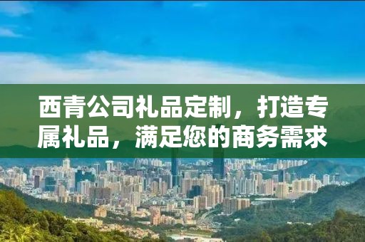 西青公司礼品定制，打造专属礼品，满足您的商务需求